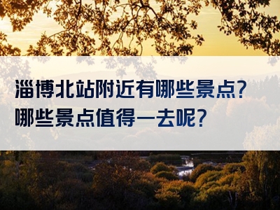 淄博北站附近有哪些景点？哪些景点值得一去呢？