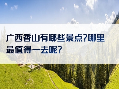 广西香山有哪些景点？哪里最值得一去呢？