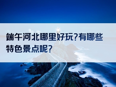 端午河北哪里好玩？有哪些特色景点呢？