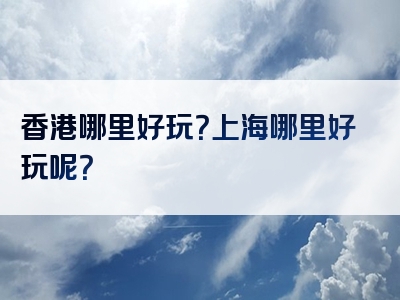 香港哪里好玩？上海哪里好玩呢？