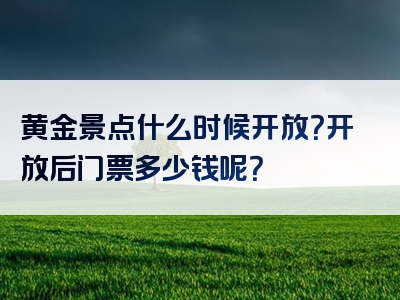 黄金景点什么时候开放？开放后门票多少钱呢？