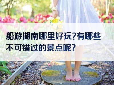 船游湖南哪里好玩？有哪些不可错过的景点呢？