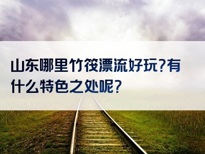 山东哪里竹筏漂流好玩？有什么特色之处呢？
