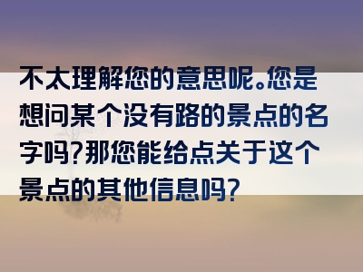 不太理解您的意思呢。您是想问某个没有路的景点的名字吗？那您能给点关于这个景点的其他信息吗？