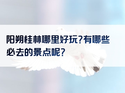 阳朔桂林哪里好玩？有哪些必去的景点呢？