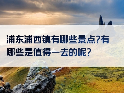 浦东浦西镇有哪些景点？有哪些是值得一去的呢？