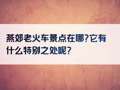燕郊老火车景点在哪？它有什么特别之处呢？