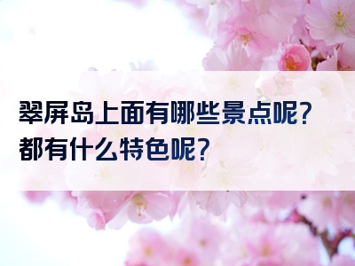 翠屏岛上面有哪些景点呢？都有什么特色呢？