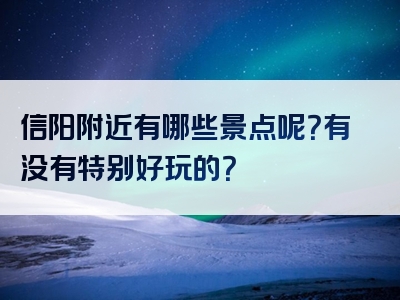 信阳附近有哪些景点呢？有没有特别好玩的？