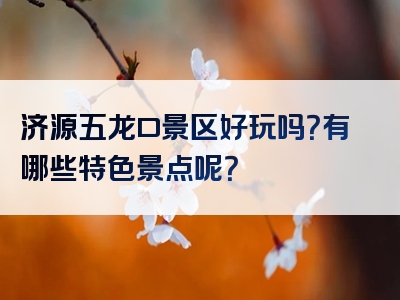 济源五龙口景区好玩吗？有哪些特色景点呢？