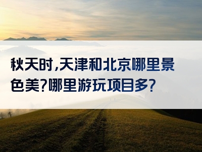 秋天时，天津和北京哪里景色美？哪里游玩项目多？
