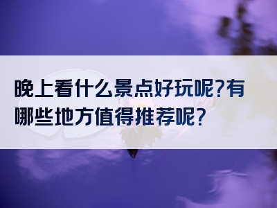 晚上看什么景点好玩呢？有哪些地方值得推荐呢？