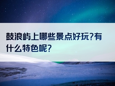 鼓浪屿上哪些景点好玩？有什么特色呢？