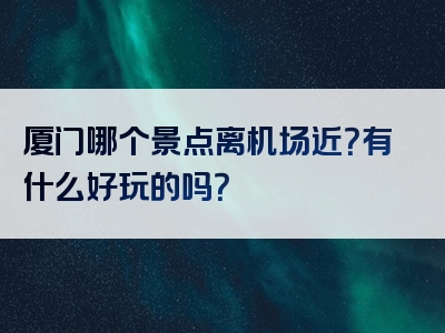 厦门哪个景点离机场近？有什么好玩的吗？