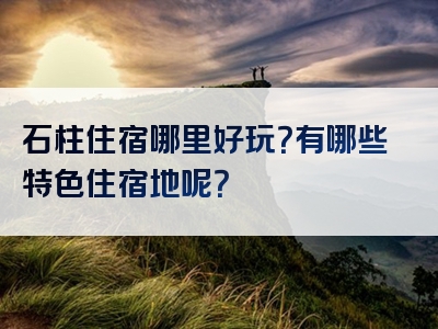 石柱住宿哪里好玩？有哪些特色住宿地呢？