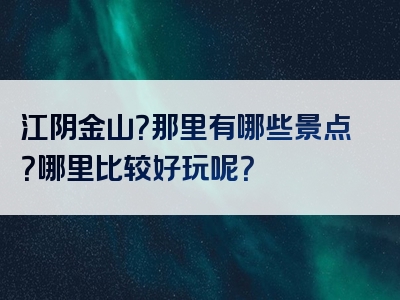 江阴金山？那里有哪些景点？哪里比较好玩呢？