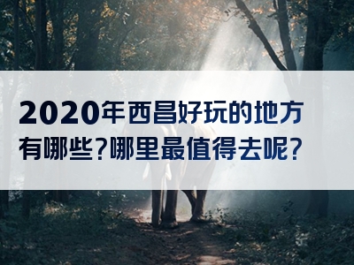 2020年西昌好玩的地方有哪些？哪里最值得去呢？
