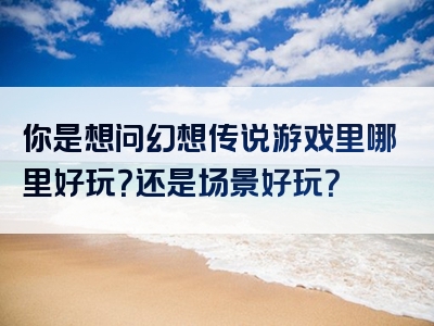 你是想问幻想传说游戏里哪里好玩？还是场景好玩？