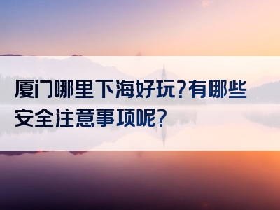 厦门哪里下海好玩？有哪些安全注意事项呢？