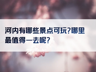 河内有哪些景点可玩？哪里最值得一去呢？