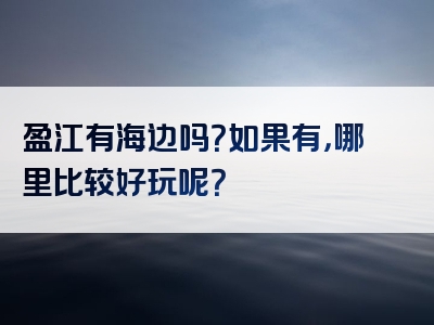 盈江有海边吗？如果有，哪里比较好玩呢？
