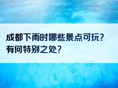 成都下雨时哪些景点可玩？有何特别之处？