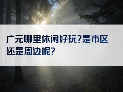 广元哪里休闲好玩？是市区还是周边呢？