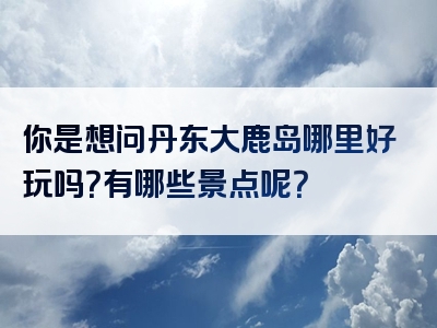 你是想问丹东大鹿岛哪里好玩吗？有哪些景点呢？