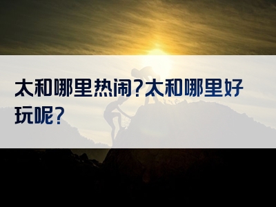 太和哪里热闹？太和哪里好玩呢？