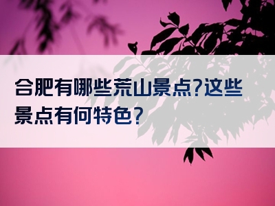 合肥有哪些荒山景点？这些景点有何特色？