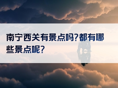 南宁西关有景点吗？都有哪些景点呢？