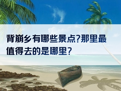 背崩乡有哪些景点？那里最值得去的是哪里？