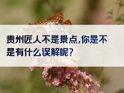 贵州匠人不是景点，你是不是有什么误解呢？