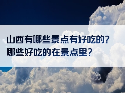 山西有哪些景点有好吃的？哪些好吃的在景点里？