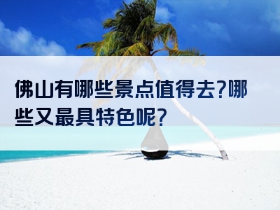 佛山有哪些景点值得去？哪些又最具特色呢？