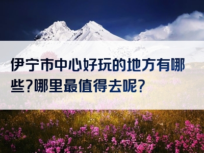 伊宁市中心好玩的地方有哪些？哪里最值得去呢？