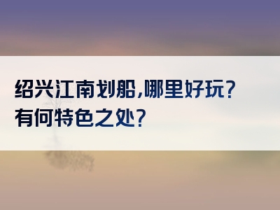 绍兴江南划船，哪里好玩？有何特色之处？