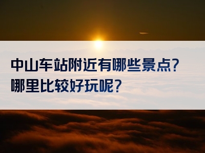 中山车站附近有哪些景点？哪里比较好玩呢？