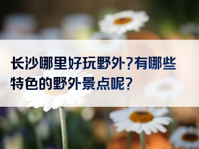 长沙哪里好玩野外？有哪些特色的野外景点呢？