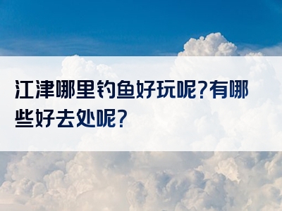 江津哪里钓鱼好玩呢？有哪些好去处呢？