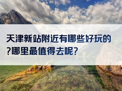 天津新站附近有哪些好玩的？哪里最值得去呢？