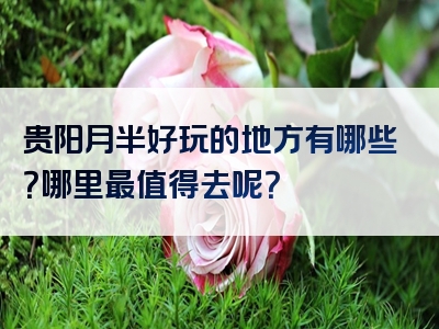 贵阳月半好玩的地方有哪些？哪里最值得去呢？