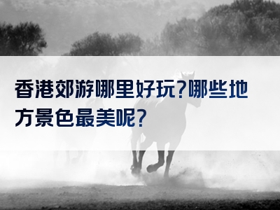 香港郊游哪里好玩？哪些地方景色最美呢？