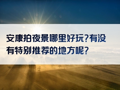 安康拍夜景哪里好玩？有没有特别推荐的地方呢？