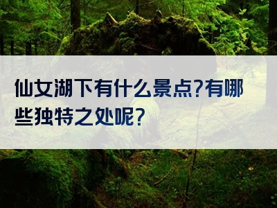 仙女湖下有什么景点？有哪些独特之处呢？