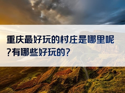 重庆最好玩的村庄是哪里呢？有哪些好玩的？