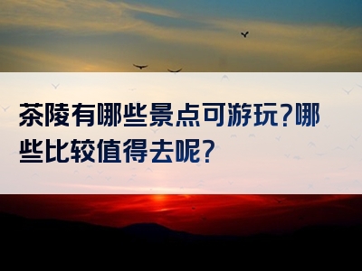 茶陵有哪些景点可游玩？哪些比较值得去呢？