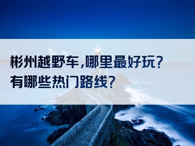 彬州越野车，哪里最好玩？有哪些热门路线？