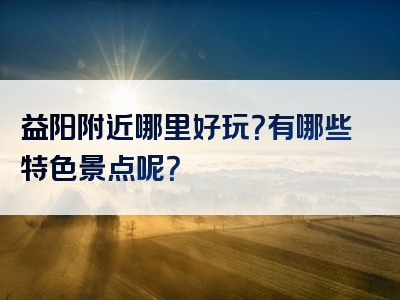 益阳附近哪里好玩？有哪些特色景点呢？