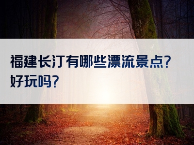 福建长汀有哪些漂流景点？好玩吗？